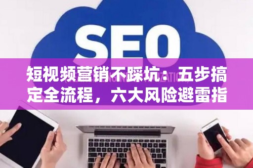 短视频营销不踩坑：五步搞定全流程，六大风险避雷指南